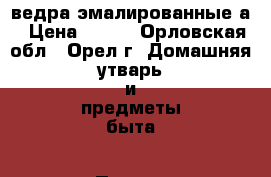 ведра эмалированные а › Цена ­ 100 - Орловская обл., Орел г. Домашняя утварь и предметы быта » Посуда и кухонные принадлежности   